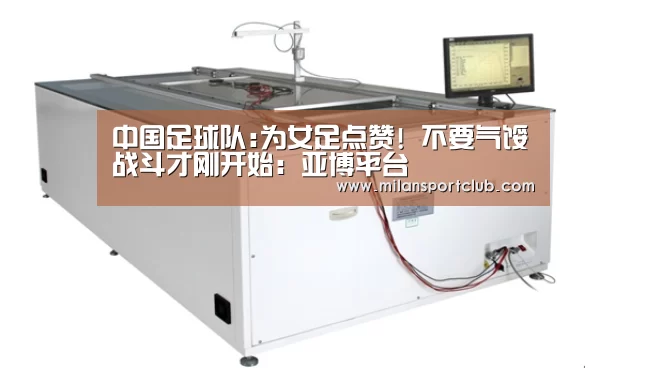 中国足球队:为女足点赞! 不要气馁战斗才刚开始:亚博平台(图1) 亚博官网