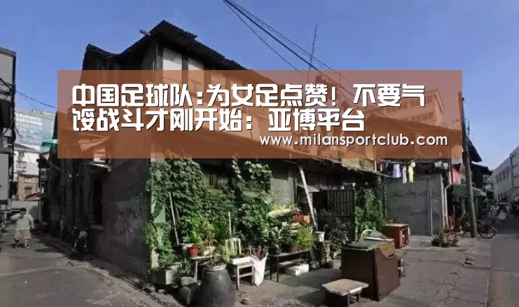 中国足球队:为女足点赞! 不要气馁战斗才刚开始:亚博平台(图4) 亚博平台