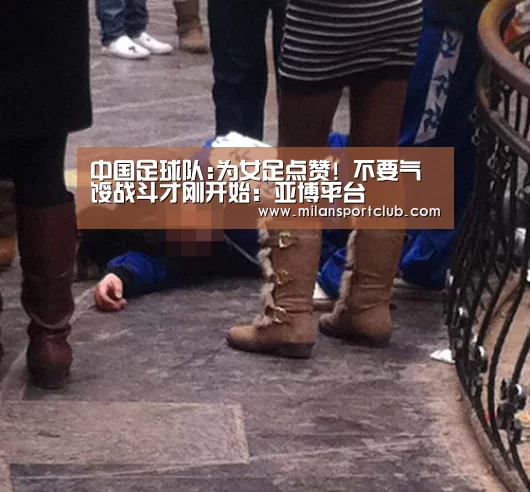 中国足球队:为女足点赞! 不要气馁战斗才刚开始:亚博平台(图3) 亚博入口